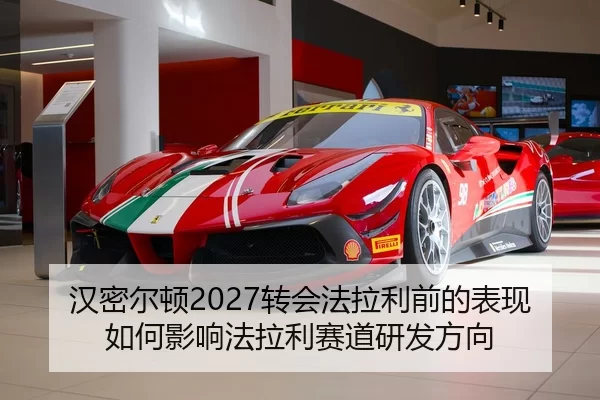 汉密尔顿2027转会法拉利前的表现如何影响法拉利赛道研发方向